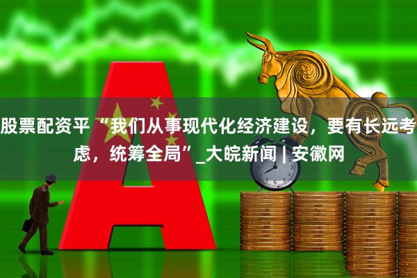 股票配资平 “我们从事现代化经济建设，要有长远考虑，统筹全局”_大皖新闻 | 安徽网