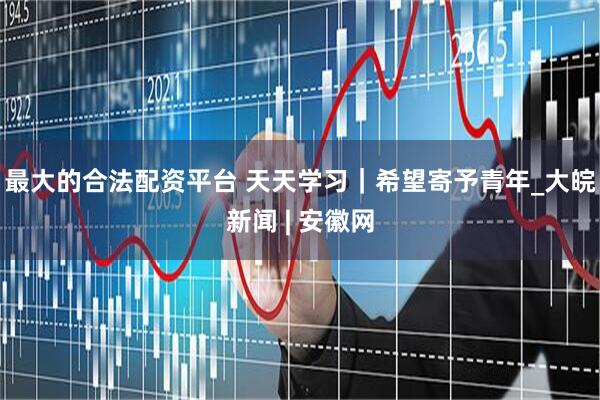 最大的合法配资平台 天天学习｜希望寄予青年_大皖新闻 | 安徽网
