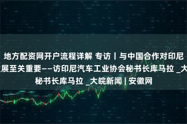 地方配资网开户流程详解 专访丨与中国合作对印尼电动汽车产业发展至关重要——访印尼汽车工业协会秘书长库马拉 _大皖新闻 | 安徽网