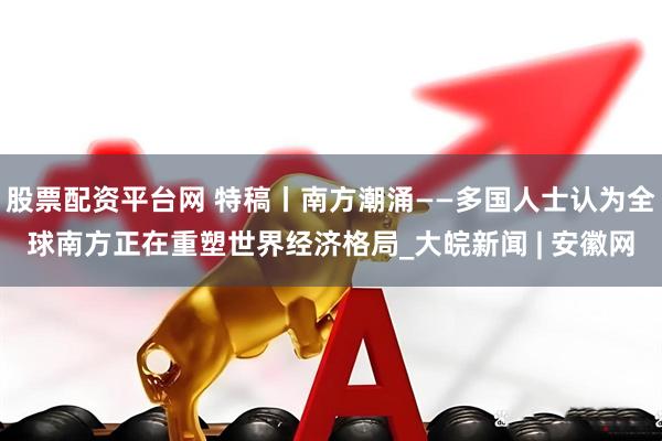 股票配资平台网 特稿丨南方潮涌——多国人士认为全球南方正在重塑世界经济格局_大皖新闻 | 安徽网