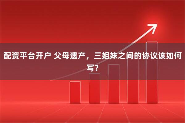 配资平台开户 父母遗产，三姐妹之间的协议该如何写？