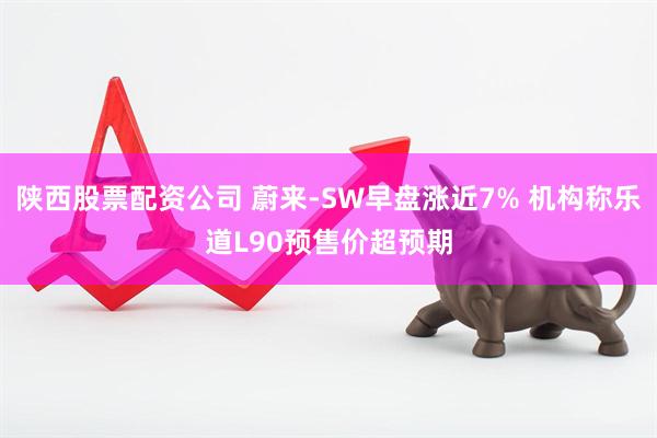 陕西股票配资公司 蔚来-SW早盘涨近7% 机构称乐道L90预售价超预期