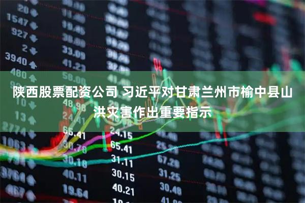 陕西股票配资公司 习近平对甘肃兰州市榆中县山洪灾害作出重要指示