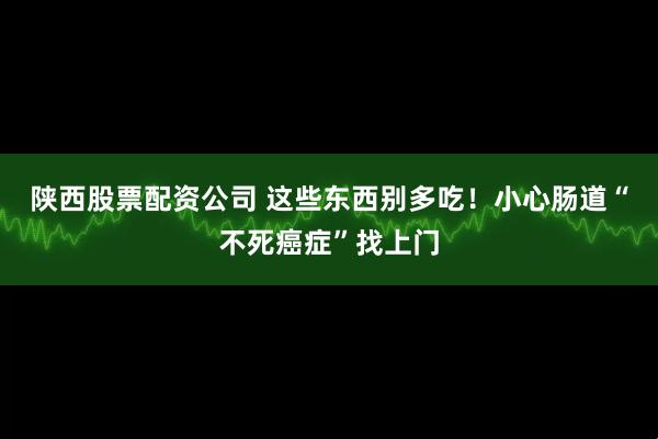 陕西股票配资公司 这些东西别多吃！小心肠道“不死癌症”找上门
