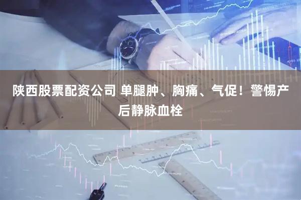 陕西股票配资公司 单腿肿、胸痛、气促！警惕产后静脉血栓