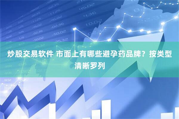 炒股交易软件 市面上有哪些避孕药品牌？按类型清晰罗列
